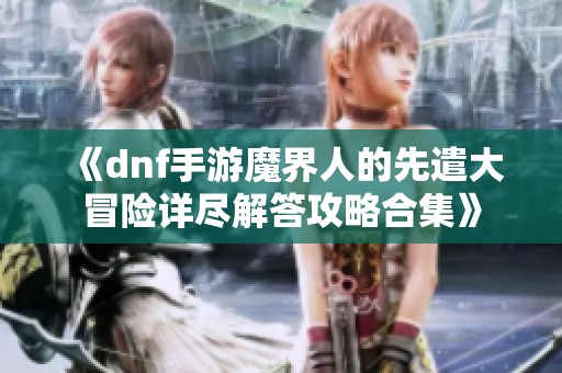 《dnf手游魔界人的先遣大冒险详尽解答攻略合集》