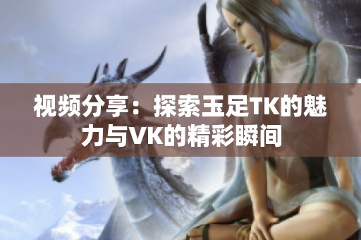 视频分享：探索玉足TK的魅力与VK的精彩瞬间