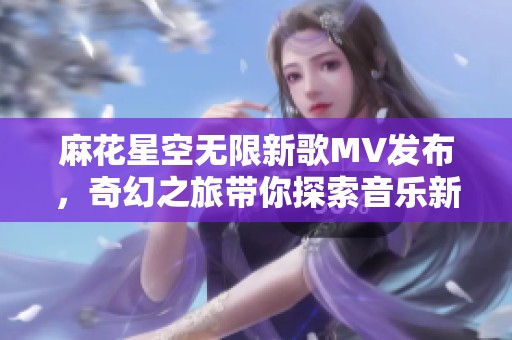 麻花星空无限新歌MV发布，奇幻之旅带你探索音乐新境界