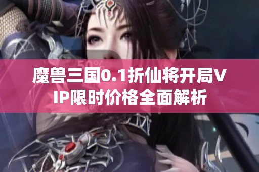 魔兽三国0.1折仙将开局VIP限时价格全面解析