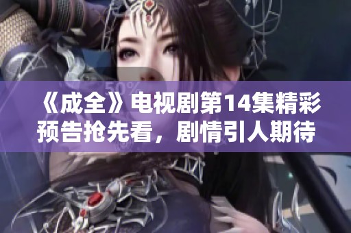 《成全》电视剧第14集精彩预告抢先看，剧情引人期待