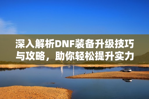 深入解析DNF装备升级技巧与攻略，助你轻松提升实力