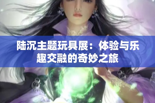 陆沉主题玩具展：体验与乐趣交融的奇妙之旅