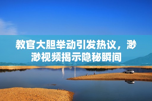 教官大胆举动引发热议，渺渺视频揭示隐秘瞬间