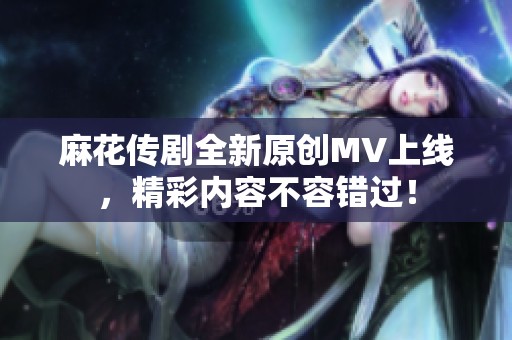 麻花传剧全新原创MV上线，精彩内容不容错过！