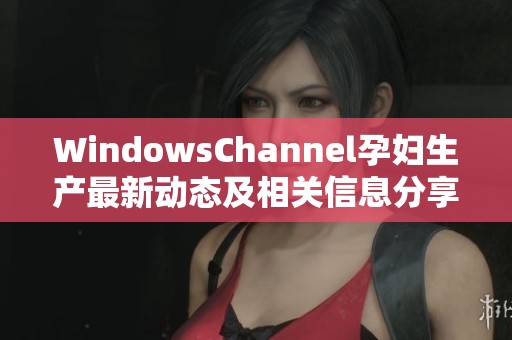 WindowsChannel孕妇生产最新动态及相关信息分享