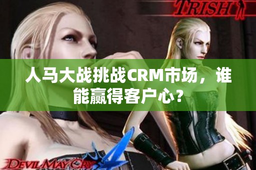 人马大战挑战CRM市场，谁能赢得客户心？