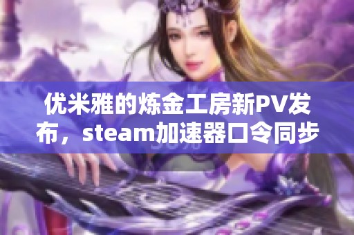 优米雅的炼金工房新PV发布，steam加速器口令同步公开