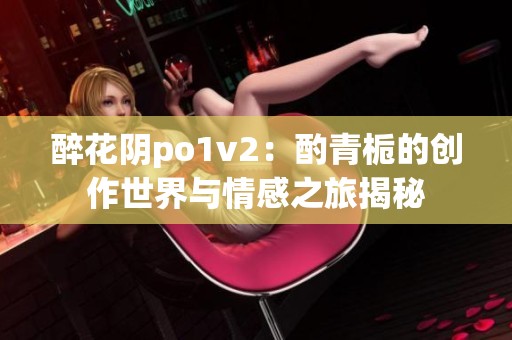 醉花阴po1v2：酌青栀的创作世界与情感之旅揭秘