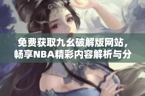 免费获取九幺破解版网站，畅享NBA精彩内容解析与分享