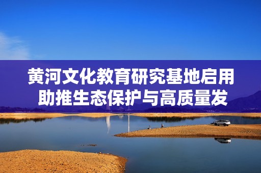 黄河文化教育研究基地启用 助推生态保护与高质量发展双赢局面