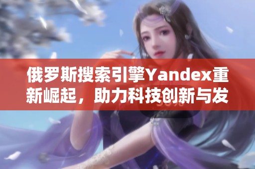 俄罗斯搜索引擎Yandex重新崛起，助力科技创新与发展