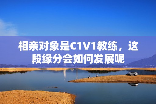 相亲对象是C1V1教练，这段缘分会如何发展呢