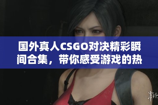 国外真人CSGO对决精彩瞬间合集，带你感受游戏的热血与刺激