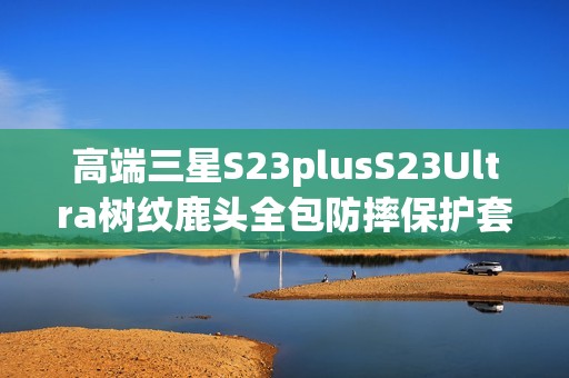 高端三星S23plusS23Ultra树纹鹿头全包防摔保护套推荐