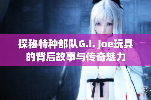 探秘特种部队G.I. Joe玩具的背后故事与传奇魅力