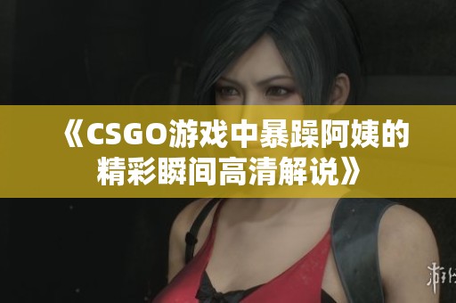 《CSGO游戏中暴躁阿姨的精彩瞬间高清解说》