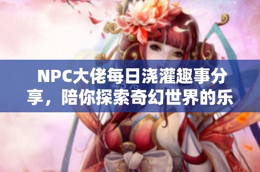  NPC大佬每日浇灌趣事分享，陪你探索奇幻世界的乐趣