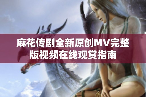 麻花传剧全新原创MV完整版视频在线观赏指南