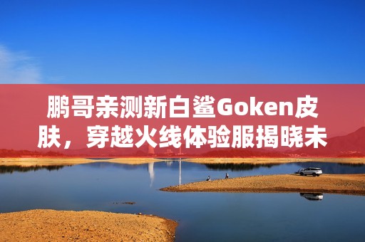 鹏哥亲测新白鲨Goken皮肤，穿越火线体验服揭晓未来上线计划