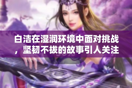 白洁在湿润环境中面对挑战，坚韧不拔的故事引人关注